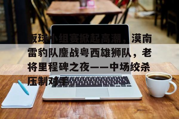 金年会官网-关于板球小组赛掀起高潮，漠南雷豹队鏖战粤西雄狮队，老将里程碑之夜——中场绞杀压制对手的信息