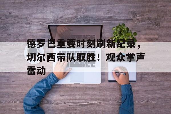 金年会官网首页-包含德罗巴重要时刻刷新纪录，切尔西带队取胜！观众掌声雷动的词条