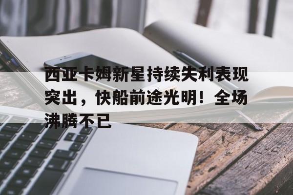 金年会官网-西亚卡姆新星持续失利表现突出，快船前途光明！全场沸腾不已(西亚卡姆在哪个球队)