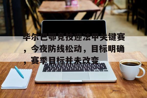 金年会官网入口-关于毕尔巴鄂竞技迎法甲关键赛，今夜防线松动，目标明确，赛季目标并未改变的信息