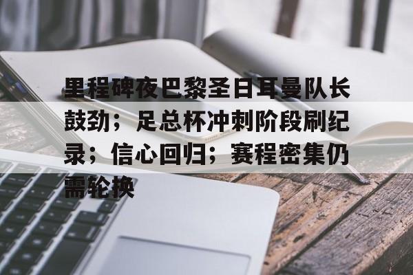 金年会-里程碑夜巴黎圣日耳曼队长鼓劲；足总杯冲刺阶段刷纪录；信心回归；赛程密集仍需轮换的简单介绍