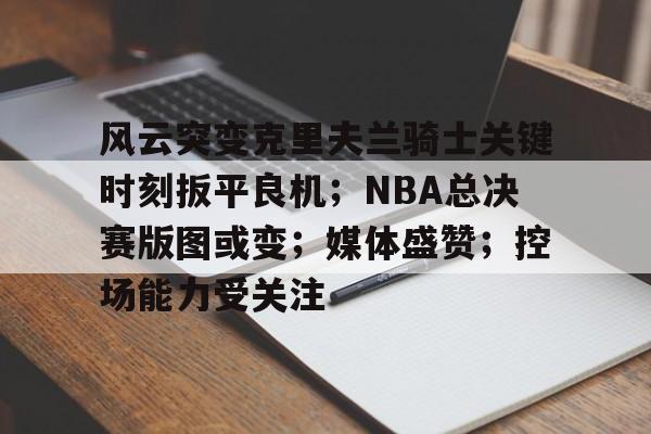 风云突变克里夫兰骑士关键时刻扳平良机；NBA总决赛版图或变；媒体盛赞；控场能力受关注的简单介绍