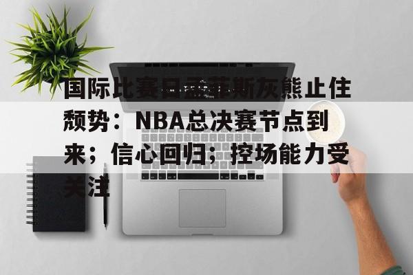 金年会官网-国际比赛日孟菲斯灰熊止住颓势：NBA总决赛节点到来；信心回归；控场能力受关注的简单介绍